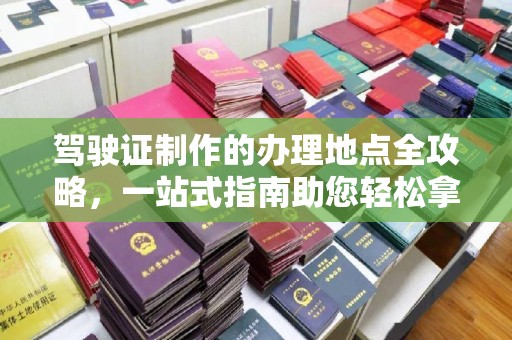 贺州驾驶证制作的办理地点全攻略，一站式指南助您轻松拿证